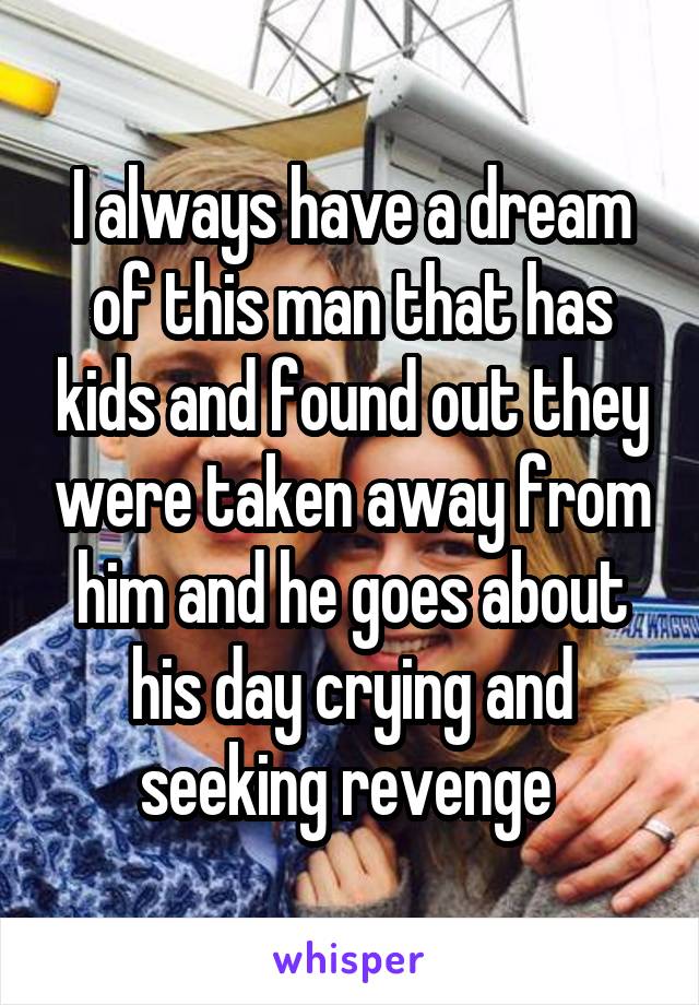 I always have a dream of this man that has kids and found out they were taken away from him and he goes about his day crying and seeking revenge 