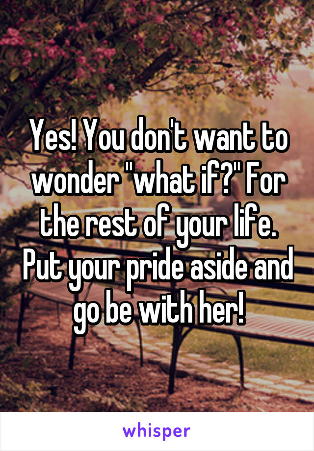 Yes! You don't want to wonder "what if?" For the rest of your life. Put your pride aside and go be with her!