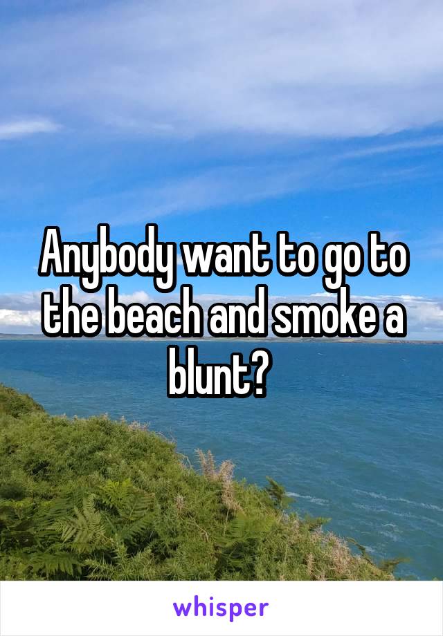 Anybody want to go to the beach and smoke a blunt? 