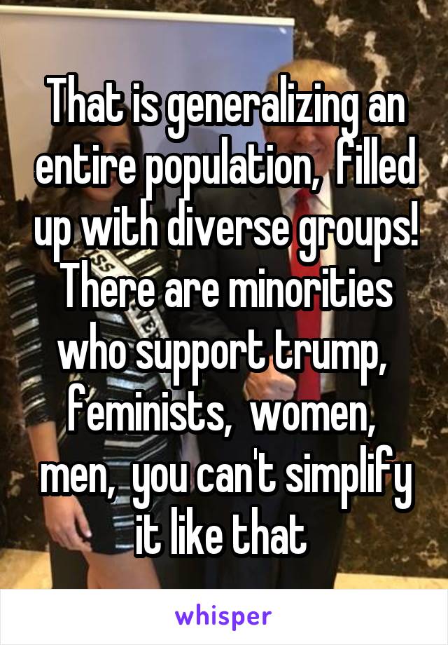 That is generalizing an entire population,  filled up with diverse groups! There are minorities who support trump,  feminists,  women,  men,  you can't simplify it like that 