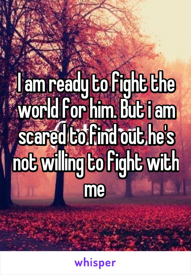 I am ready to fight the world for him. But i am scared to find out he's not willing to fight with me 