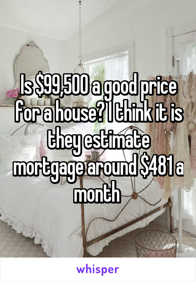 Is $99,500 a good price for a house? I think it is they estimate mortgage around $481 a month 