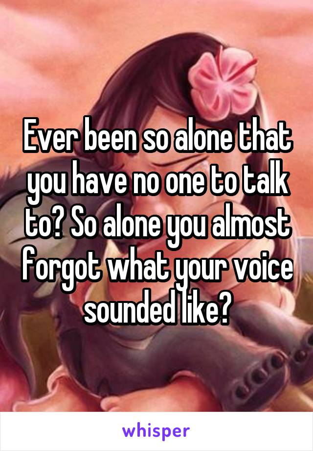 Ever been so alone that you have no one to talk to? So alone you almost forgot what your voice sounded like?