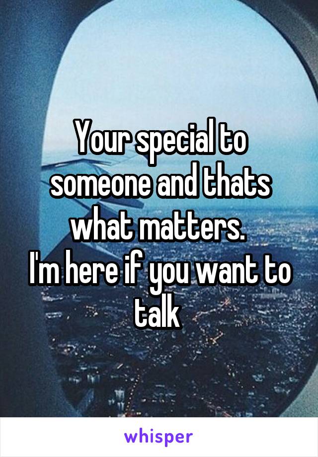 Your special to someone and thats what matters. 
I'm here if you want to talk 