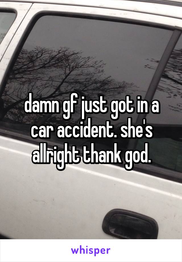 damn gf just got in a car accident. she's allright thank god.