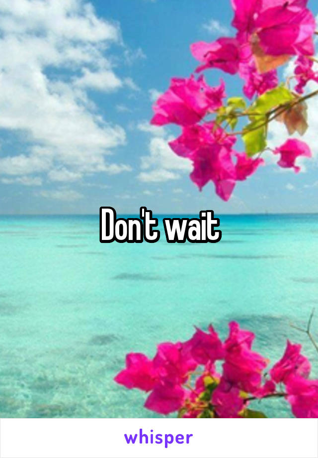 Don't wait