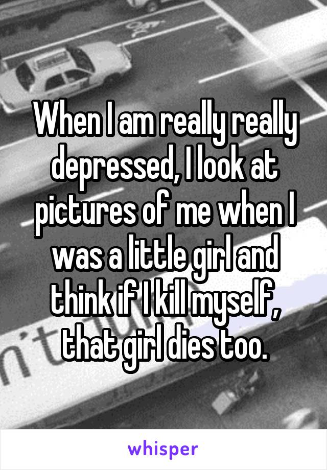 When I am really really depressed, I look at pictures of me when I was a little girl and think if I kill myself, that girl dies too.