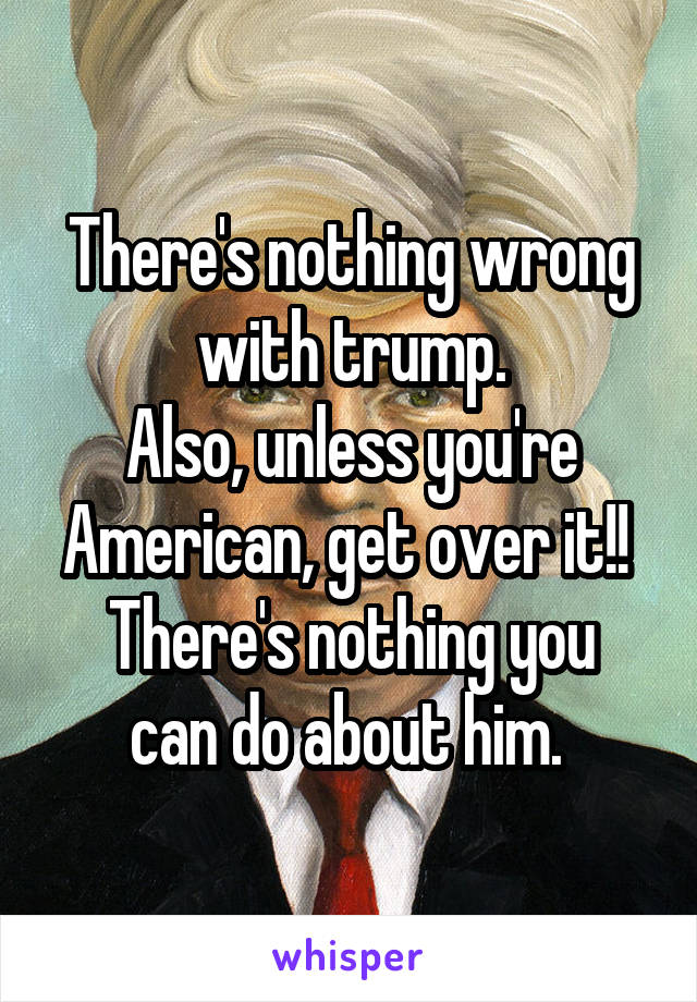 There's nothing wrong with trump.
Also, unless you're American, get over it!! 
There's nothing you can do about him. 