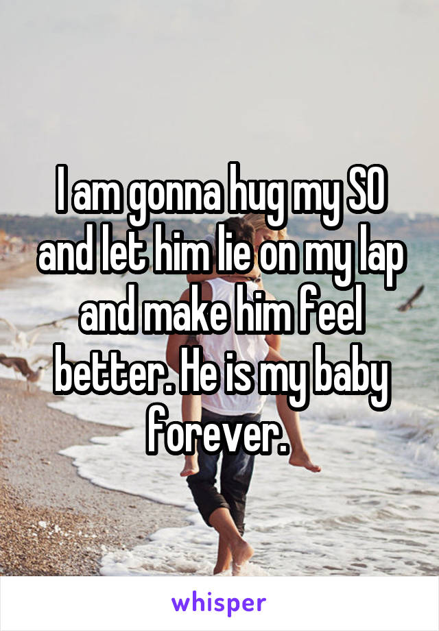 I am gonna hug my SO and let him lie on my lap and make him feel better. He is my baby forever. 