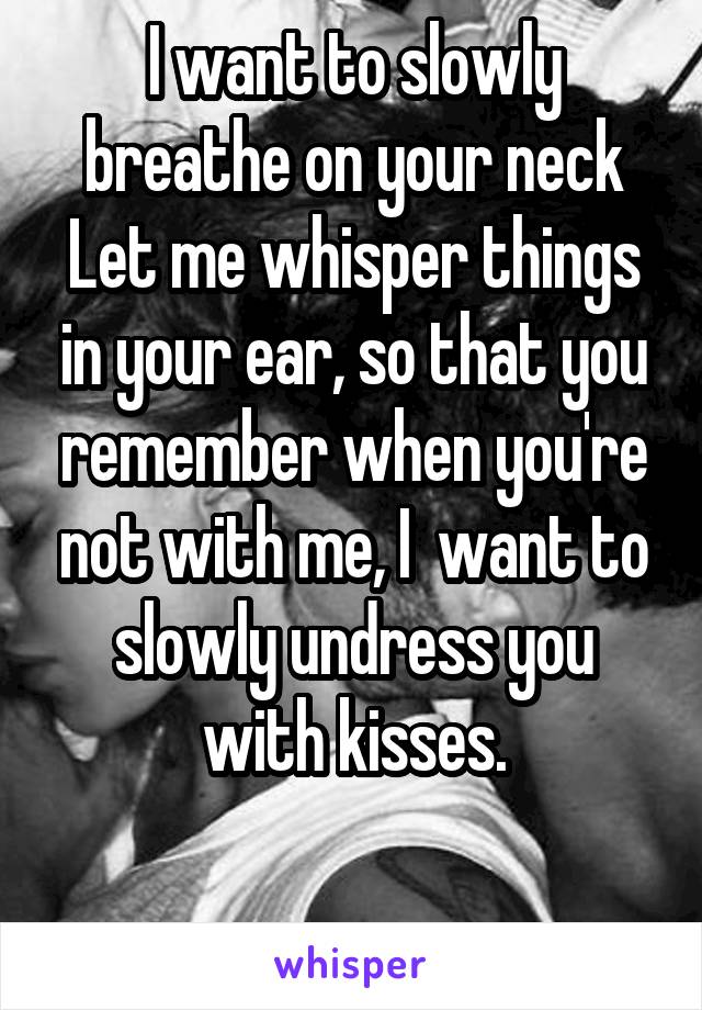 I want to slowly breathe on your neck
Let me whisper things in your ear, so that you remember when you're not with me, I  want to slowly undress you with kisses.

