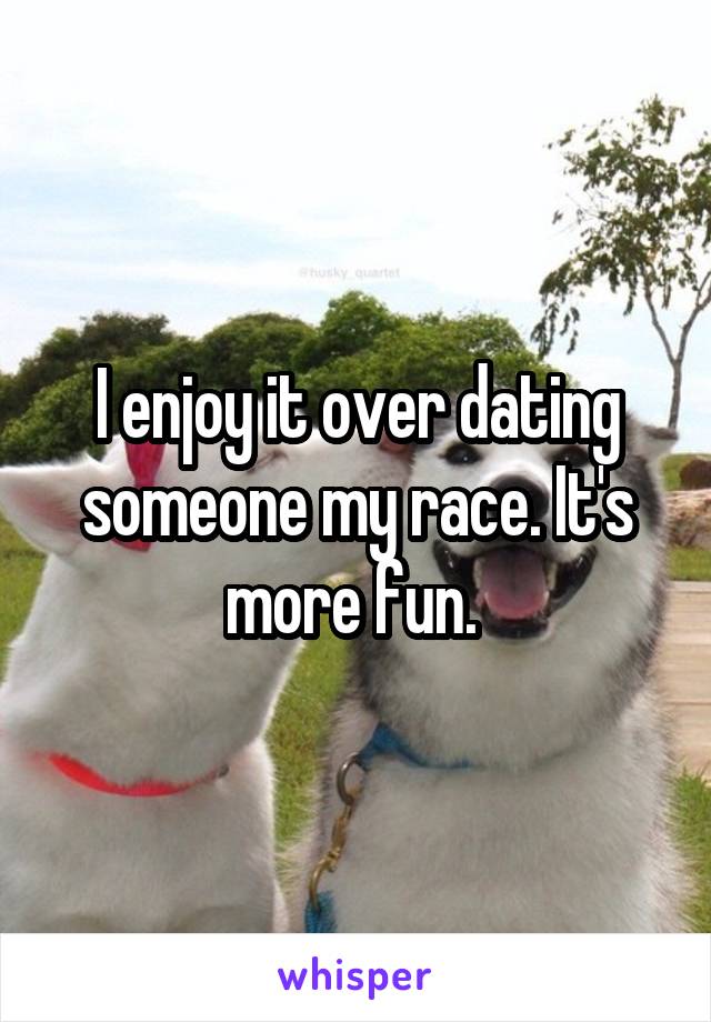 I enjoy it over dating someone my race. It's more fun. 