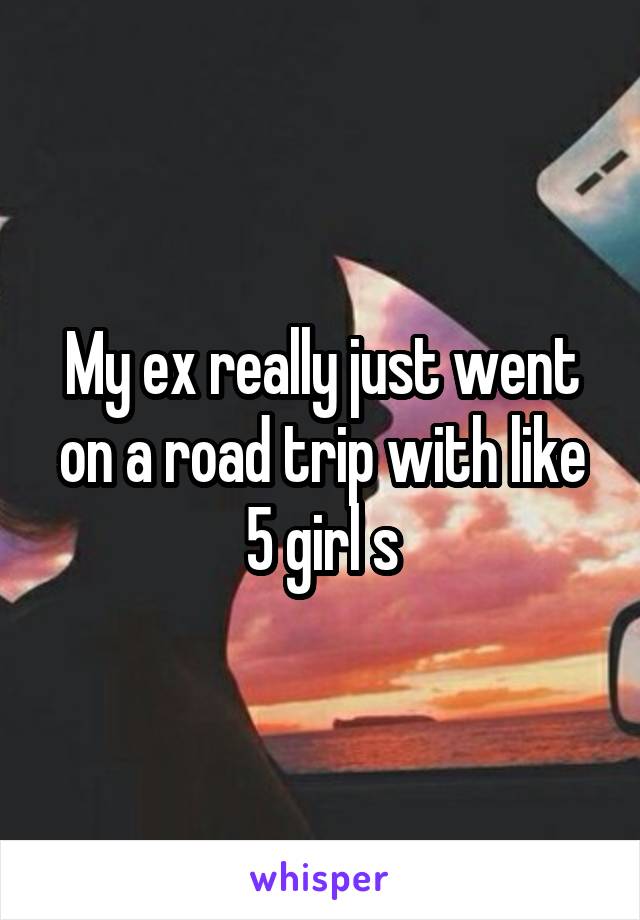 My ex really just went on a road trip with like 5 girl s