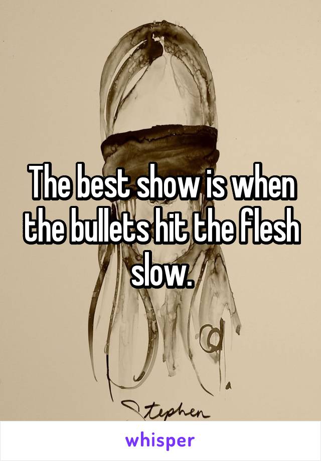 The best show is when the bullets hit the flesh slow.