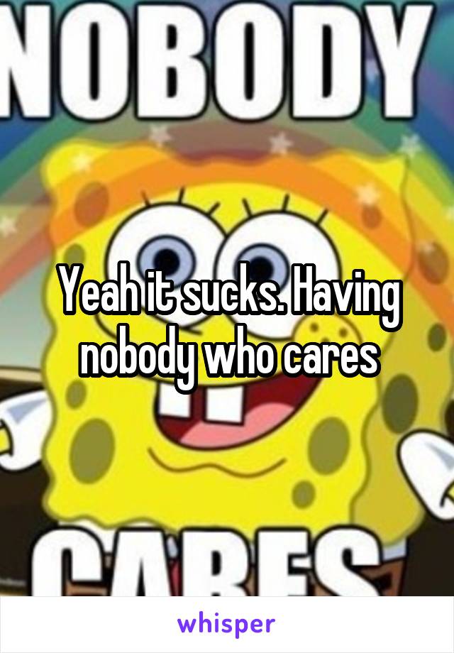 Yeah it sucks. Having nobody who cares