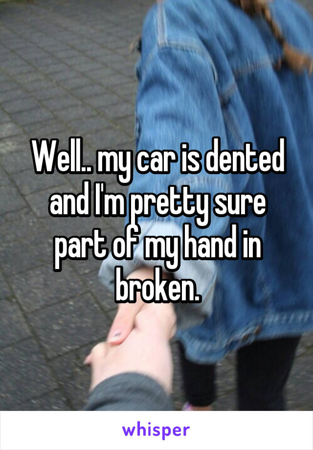 Well.. my car is dented and I'm pretty sure part of my hand in broken.