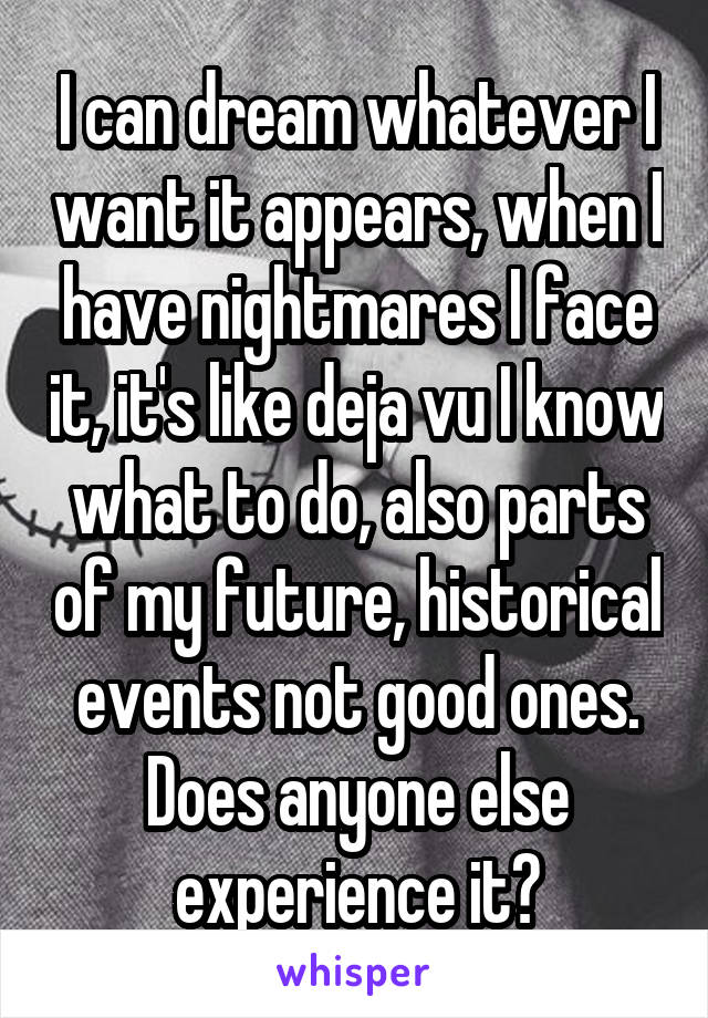 I can dream whatever I want it appears, when I have nightmares I face it, it's like deja vu I know what to do, also parts of my future, historical events not good ones. Does anyone else experience it?