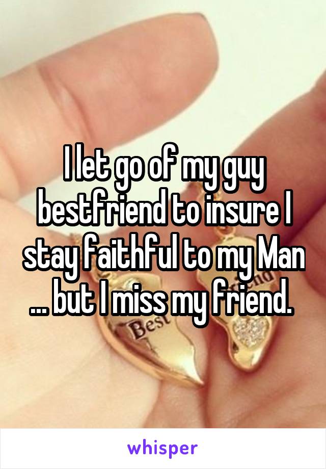 I let go of my guy bestfriend to insure I stay faithful to my Man ... but I miss my friend. 