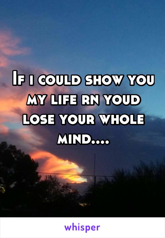 If i could show you my life rn youd lose your whole mind....
