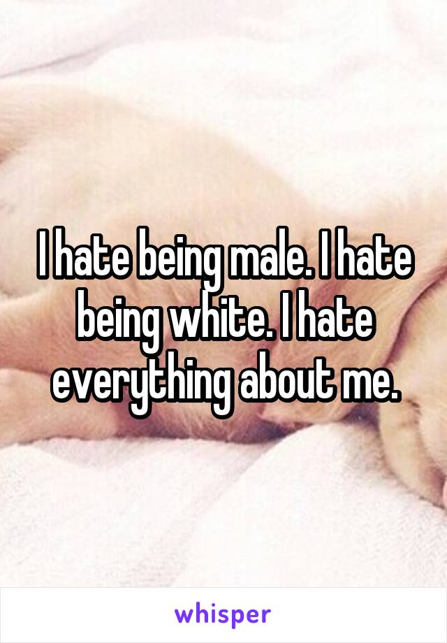 I hate being male. I hate being white. I hate everything about me.