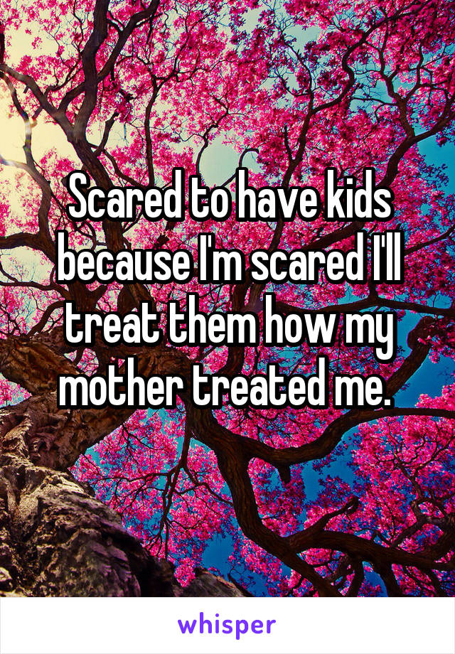 Scared to have kids because I'm scared I'll treat them how my mother treated me. 
