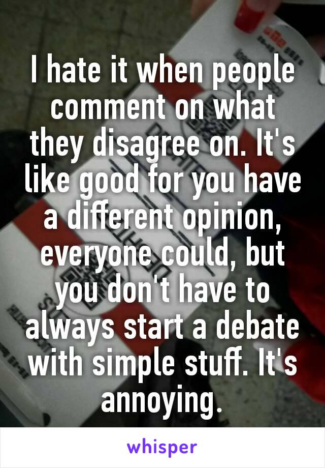 I hate it when people comment on what they disagree on. It's like good for you have a different opinion, everyone could, but you don't have to always start a debate with simple stuff. It's annoying​.