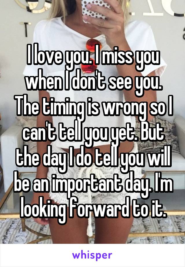 I love you. I miss you when I don't see you. The timing is wrong so I can't tell you yet. But the day I do tell you will be an important day. I'm looking forward to it.