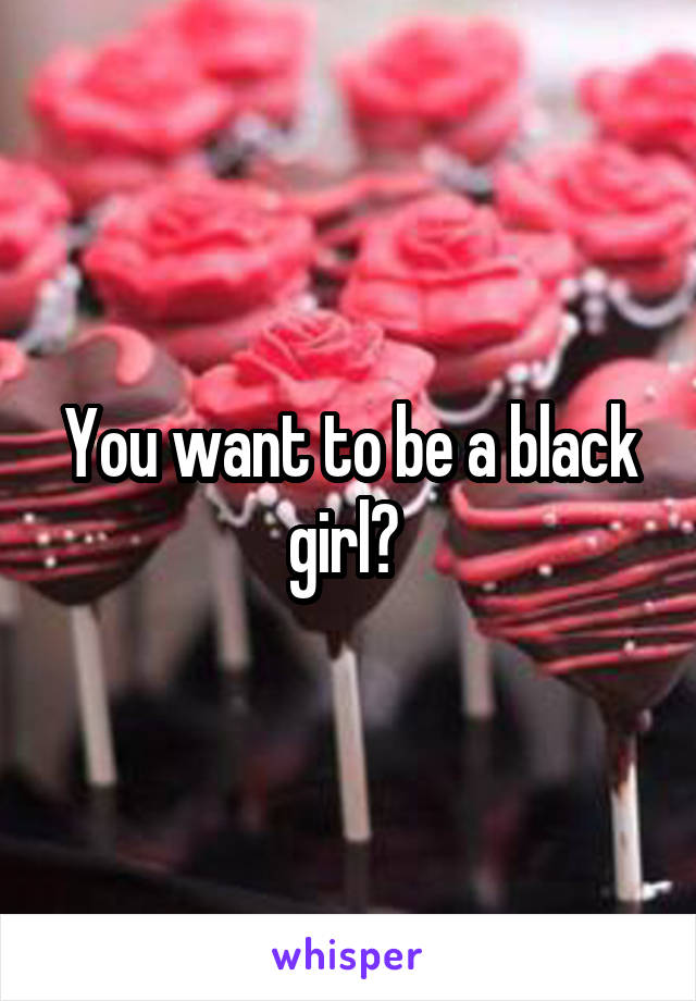 You want to be a black girl? 