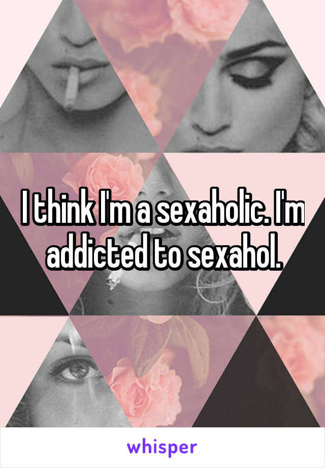 I think I'm a sexaholic. I'm addicted to sexahol.