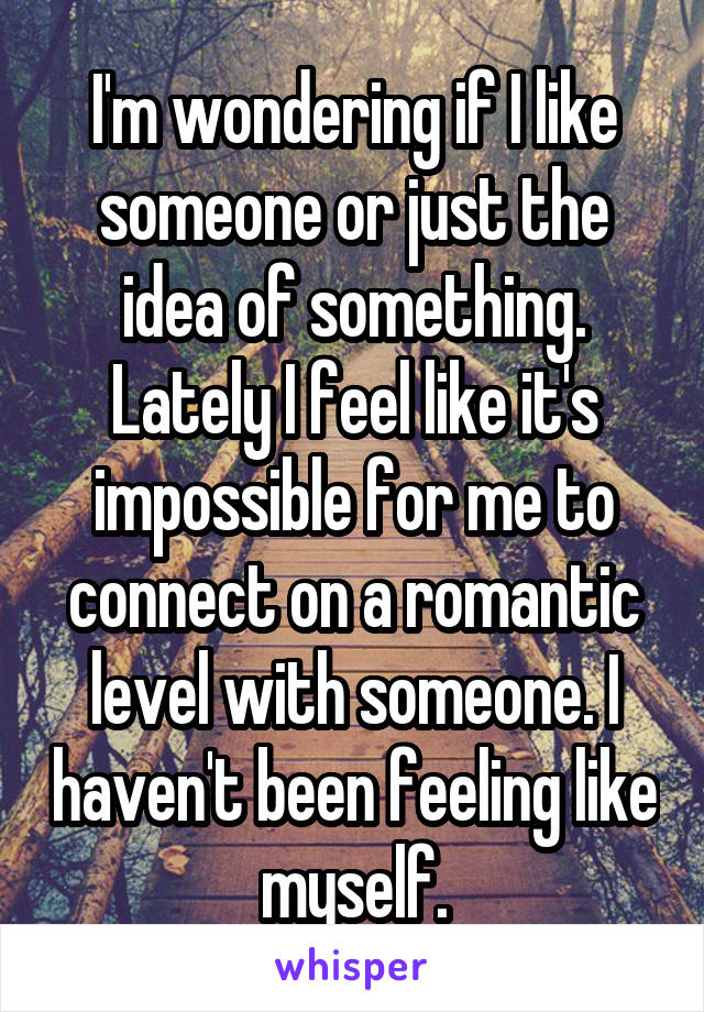 I'm wondering if I like someone or just the idea of something. Lately I feel like it's impossible for me to connect on a romantic level with someone. I haven't been feeling like myself.