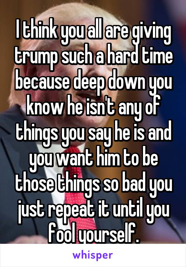 I think you all are giving trump such a hard time because deep down you know he isn't any of things you say he is and you want him to be those things so bad you just repeat it until you fool yourself.