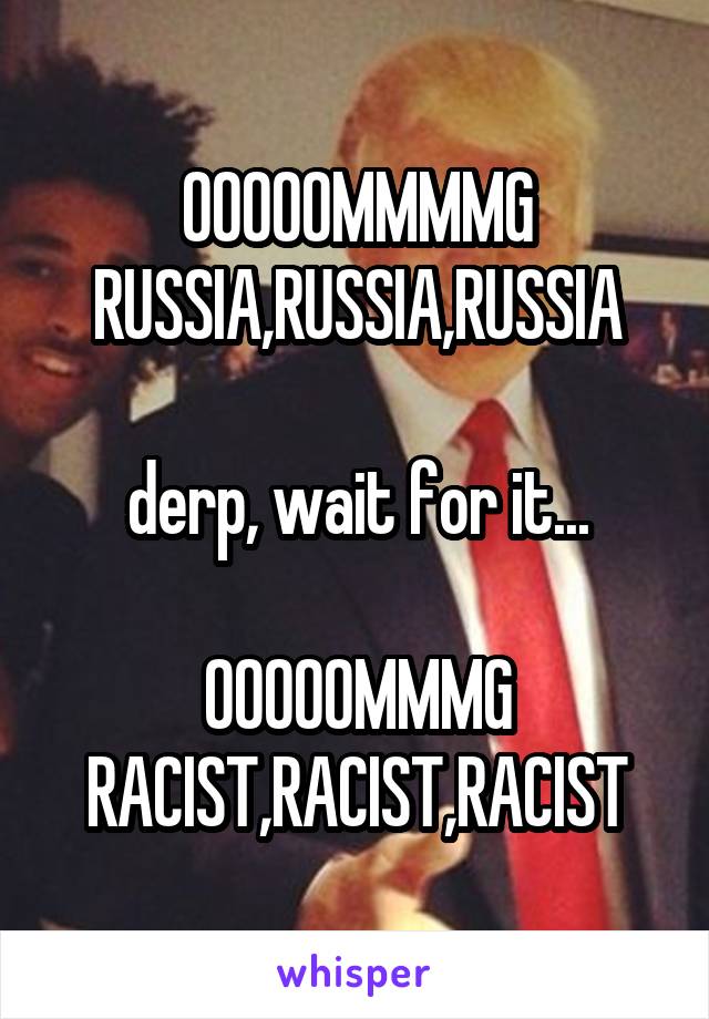 OOOOOMMMMG
RUSSIA,RUSSIA,RUSSIA

derp, wait for it...

OOOOOMMMG
RACIST,RACIST,RACIST