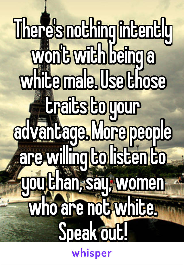 There's nothing intently won't with being a white male. Use those traits to your advantage. More people are willing to listen to you than, say, women who are not white. Speak out!