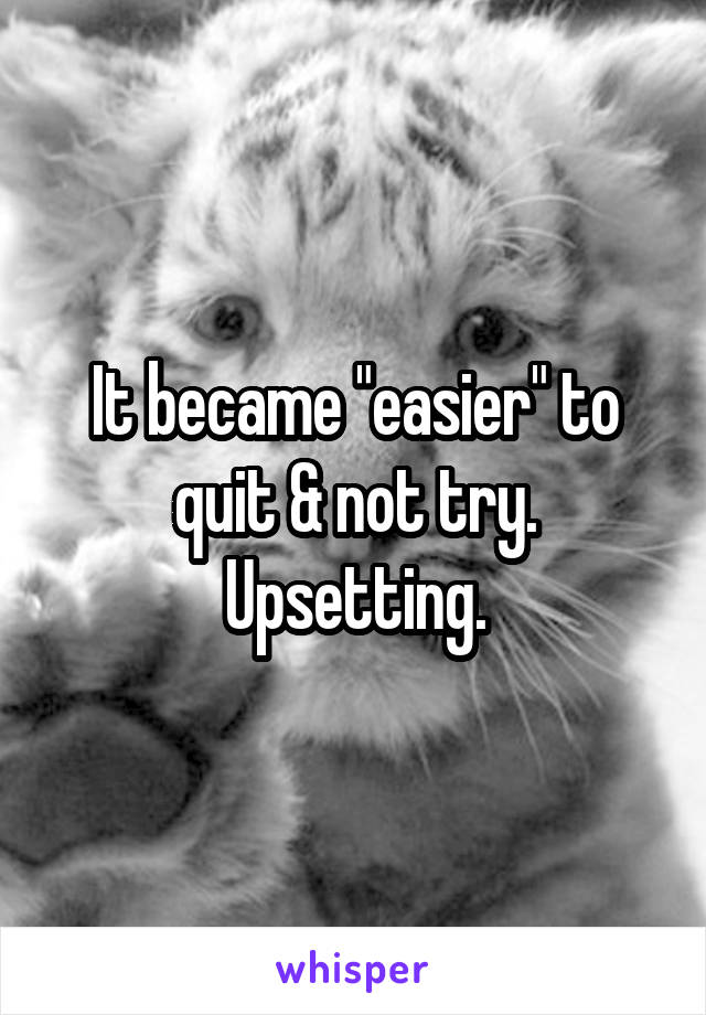 It became "easier" to quit & not try. Upsetting.
