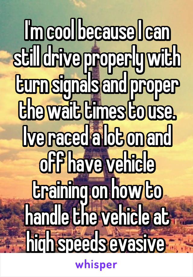 I'm cool because I can still drive properly with turn signals and proper the wait times to use. Ive raced a lot on and off have vehicle training on how to handle the vehicle at high speeds evasive 