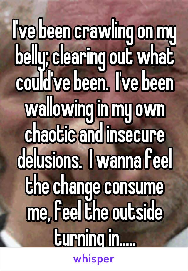 I've been crawling on my belly; clearing out what could've been.  I've been wallowing in my own chaotic and insecure delusions.  I wanna feel the change consume me, feel the outside turning in.....