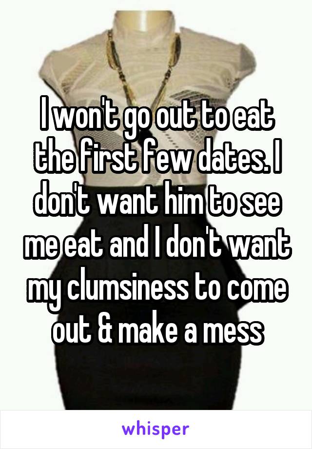 I won't go out to eat the first few dates. I don't want him to see me eat and I don't want my clumsiness to come out & make a mess