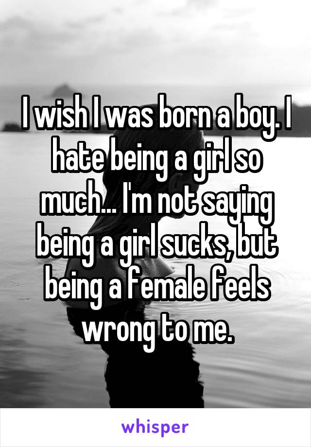 I wish I was born a boy. I hate being a girl so much... I'm not saying being a girl sucks, but being a female feels wrong to me.