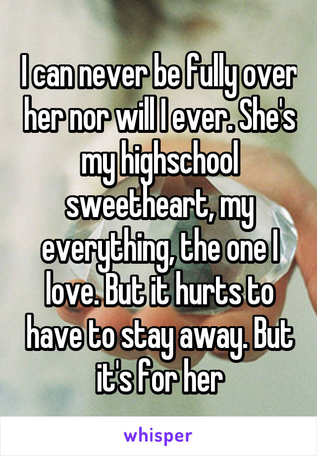 I can never be fully over her nor will I ever. She's my highschool sweetheart, my everything, the one I love. But it hurts to have to stay away. But it's for her