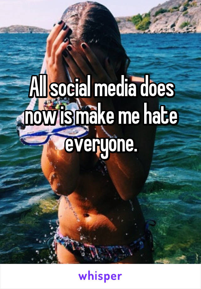 All social media does now is make me hate everyone.

