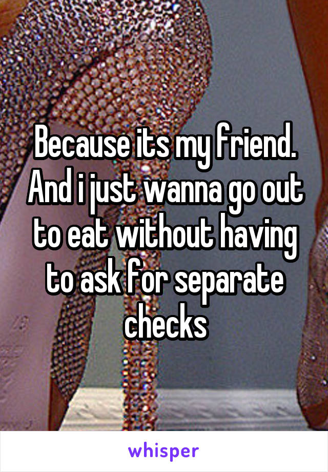 Because its my friend. And i just wanna go out to eat without having to ask for separate checks