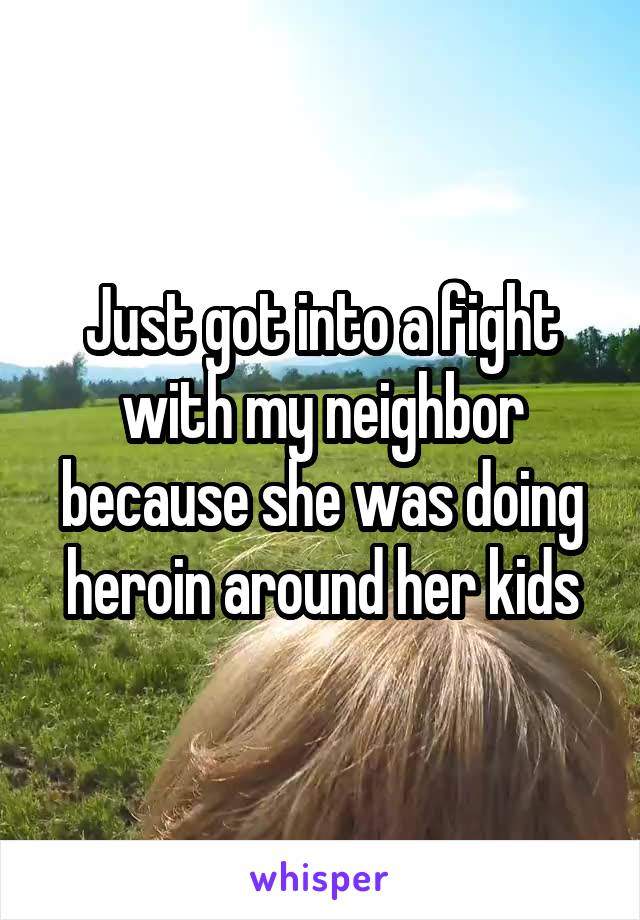 Just got into a fight with my neighbor because she was doing heroin around her kids