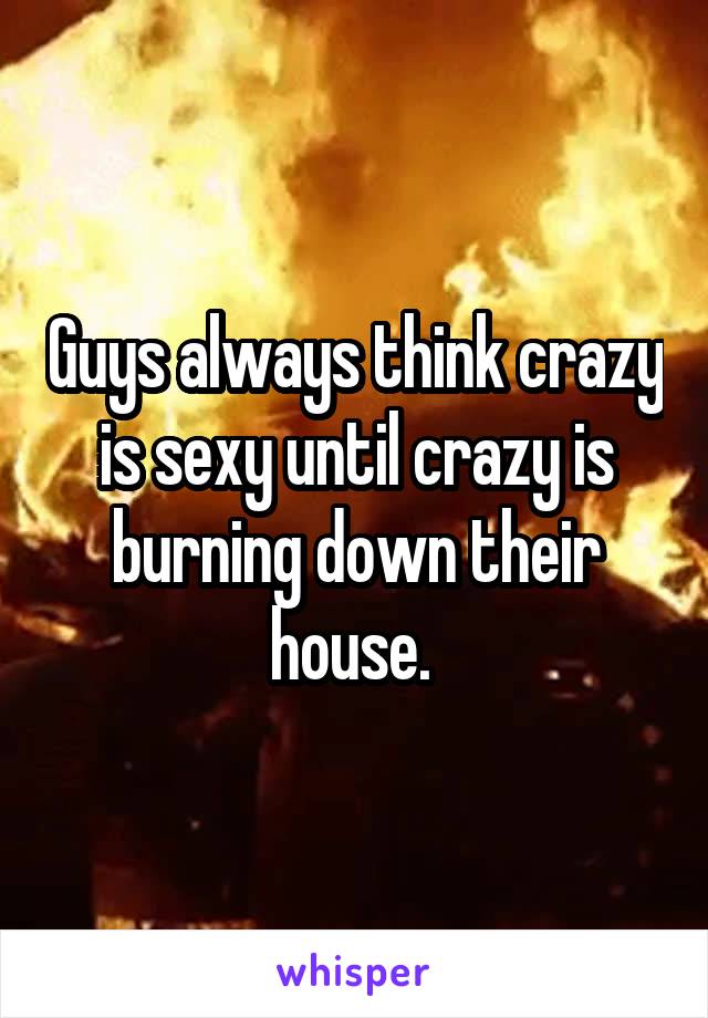 Guys always think crazy is sexy until crazy is burning down their house. 