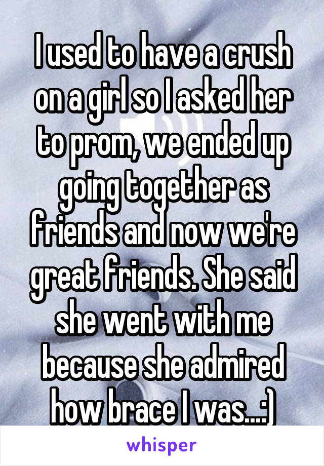 I used to have a crush on a girl so I asked her to prom, we ended up going together as friends and now we're great friends. She said she went with me because she admired how brace I was...:)