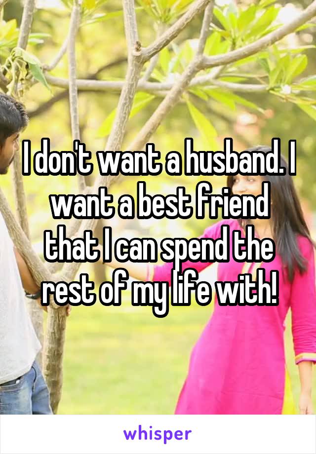 I don't want a husband. I want a best friend that I can spend the rest of my life with!