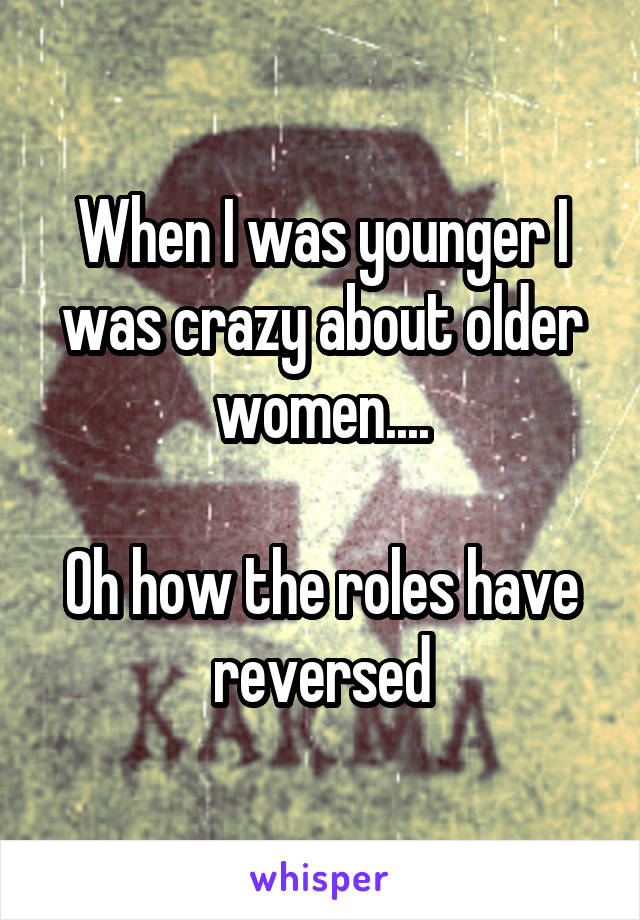 When I was younger I was crazy about older women....

Oh how the roles have reversed