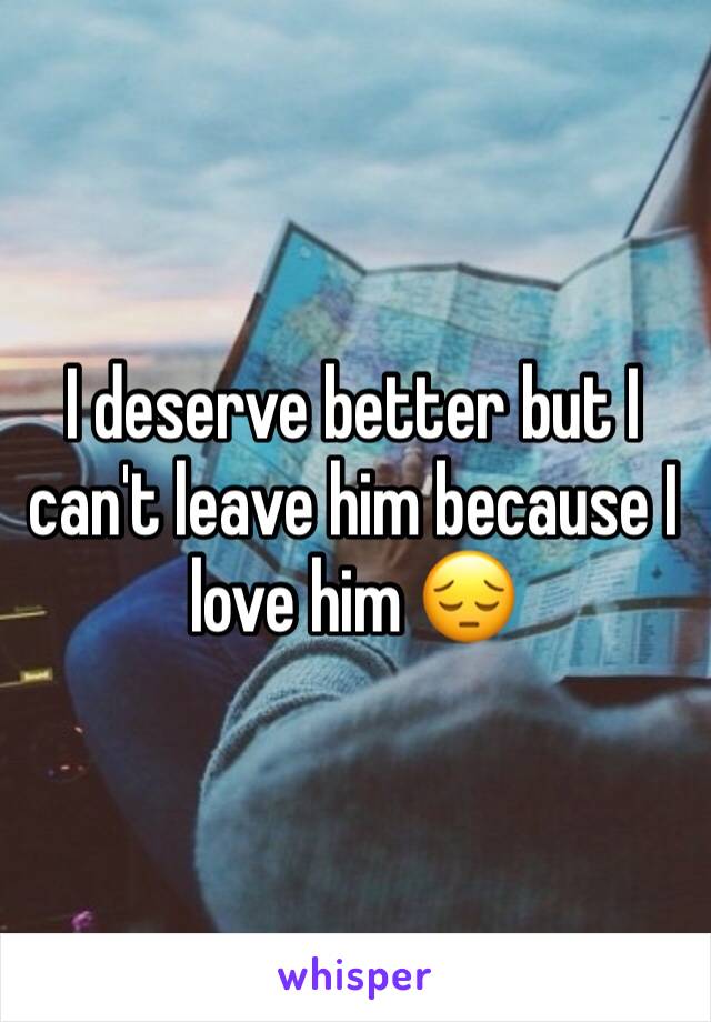 I deserve better but I can't leave him because I love him 😔