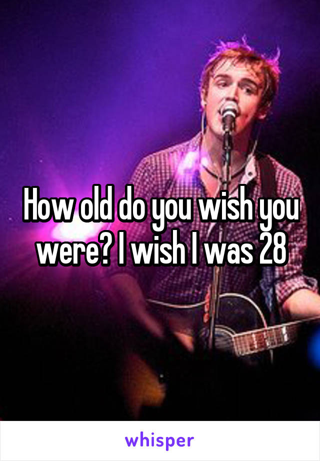 How old do you wish you were? I wish I was 28