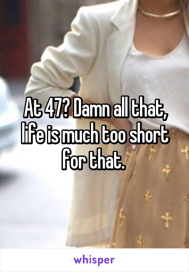 At 47? Damn all that, life is much too short for that. 