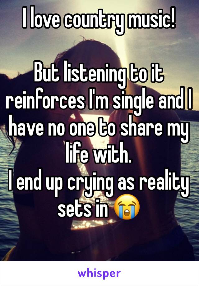 I love country music!

But listening to it reinforces I'm single and I have no one to share my life with. 
I end up crying as reality sets in 😭