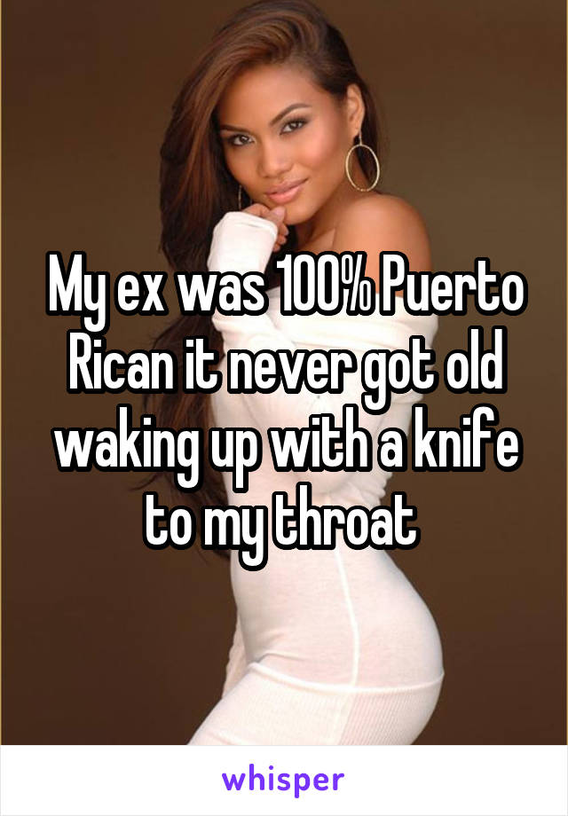 My ex was 100% Puerto Rican it never got old waking up with a knife to my throat 